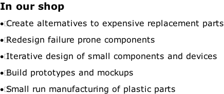 In our shop 	Create alternatives to expensive replacement parts 	Redesign failure prone components 	Iterative design of small components and devices 	Build prototypes and mockups 	Small run manufacturing of plastic parts